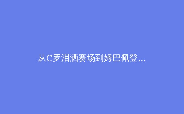 从C罗泪洒赛场到姆巴佩登顶：欧洲足坛权力更迭背后的商业逻辑与竞技哲学 - 2