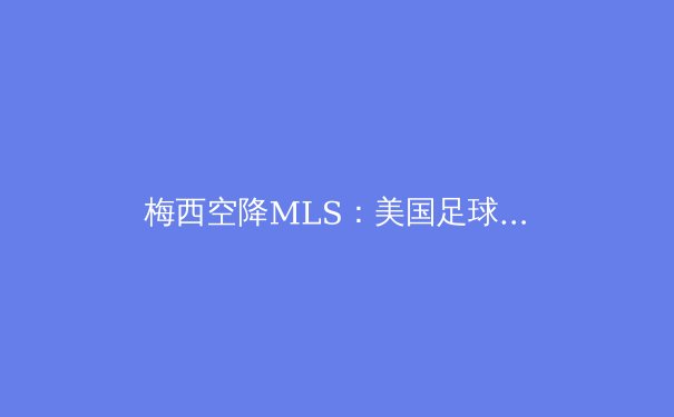 梅西空降MLS：美国足球的商业与竞技双重革命